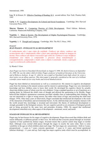 International, 1988.

Leu, W. & Kinzer, D. Effective Teaching of Reading: K 8, second edition. New York: Prentice Hall,
1995

Luria, A. R. Cognitive Development: Its Cultural and Social Foundations. Cambridge, MA: Harvard
University Press, 1976.

Murray Thomas, R. Comparing Theories of Child Development, Third Edition. Belmont,
California: Wadsworth Publishing Company, 1993

Vygotsky, L. Mind in Society: The Development of Higher Psychological Processes. Cambridge,
MA: Harvard University Press, 1978.

Vygotsky, L. S. Thought and Language. Cambridge, MA: The M.I.T. Press, 1985.

PIAGET
JEAN PIAGET - INTELLECTUAL DEVELOPMENT
O conhecimento não é uma cópia da realidade. Conhecer um objeto, conhecer um
acontecimento não é simplesmente olhar e fazer uma reprodução mental ou imagem do
mesmo. Para conhecer um objeto é necessário agir sobre ele. Conhecer é usar, modificar,
transformar esse objeto, e compreender o processo dessa transformação e,
conseqüentemente, compreender o modo como o objeto é construído. Assim, a operação
é que é a essência do conhecimento.

by Wanda Y. Ginn

Jean Piaget was born in Neuchâtel (Switzerland) on August 9, 1896. He died in Geneva on September
16, 1980. He was the oldest child of Arthur Piaget, professor of medieval literature at the University,
and of Rebecca Jackson. At age 11, while he was a pupil at Neuchâtel Latin high school, he wrote a
short notice on an albino sparrow. This short paper is generally considered as the start of a brilliant
scientific career made of over sixty books and several hundred articles.

Piaget has been labeled an interactionist as well as a constructivist. His interest in cognitive development
came from his training in the natural sciences and his interest in epistemology. Piaget was very interested in
knowledge and how children come to know their world. He developed his cognitive theory by actually
observing children (some of whom were his own children). Using a standard question or set of questions as a
starting point, he followed the child's train of thought and allowed the questioning to be flexible. Piaget
believed that children's spontaneous comments provided valuable clues to understanding their thinking. He
was not interested in a right or wrong answer, but rather what forms of logic and reasoning the child used
(Singer, 1978). After many years of observation, Piaget concluded that intellectual development is the result
of the interaction of hereditary and environmental factors. As the child develops and constantly interacts with
the world around him, knowledge is invented and reinvented. His theory of intellectual development is
strongly grounded in the biological sciences. He saw cognitive growth as an extension of biological growth
and as being governed by the same laws and principles (London, 1988). He argued that intellectual
development controlled every other aspect of development - emotional, social, and moral.

STAGES OF INTELLECTUAL DEVELOPMENT
Piaget may be best known for his stages of cognitive development. Piaget discovered that children think and
reason differently at different periods in their lives. He believed that everyone passed through an invariant
sequence of four qualitatively distinct stages. Invariant means that a person cannot skip stages or reorder
them. Although every normal child passes through the stages in exactly the same order, there is some
variability in the ages at which children attain each stage. The four stages are: sensorimotor - birth to 2 years;
preoperational - 2 years to 7 years; concrete operational - 7 years to 11 years; and formal operational
(abstract thinking) - 11 years and up. Each stage has major cognitive tasks which must be accomplished. In
 