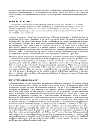 the sensorimotor stage, the mental structures are mainly concerned with the mastery of concrete objects. The
mastery of symbols takes place in the preoperational stage. In the concrete stage, children learn mastery of
classes, relations, and numbers and how to reason. The last stage deals with the mastery of thought (Evans,
1973).

HOW CHILDREN LEARN
...we discovered that education is not something which the teacher does, but that it is a natural
process which develops spontaneously in the human being. It is not acquired by listening to words, but
in virtue of experiences in which the child acts on his environment. The teacher's task is not to talk,
but to prepare and arrange a series of motives for cultural activity in a special environment made for
the child. (Dr. Maria Montessori)

A central component of Piaget's developmental theory of learning and thinking is that both involve the
participation of the learner. Knowledge is not merely transmitted verbally but must be constructed and
reconstructed by the learner. Piaget asserted that for a child to know and construct knowledge of the world,
the child must act on objects and it is this action which provides knowledge of those objects (Sigel, 1977);
the mind organizes reality and acts upon it. The learner must be active; he is not a vessel to be filled with
facts. Piaget's approach to learning is a readiness approach. Readiness approaches in developmental
psychology emphasize that children cannot learn something until maturation gives them certain prerequisites
(Brainerd, 1978). The ability to learn any cognitive content is always related to their stage of intellectual
development. Children who are at a certain stage cannot be taught the concepts of a higher stage.
Intellectual growth involves three fundamental processes: assimilation, accommodation, and equilibration.
Assimilation involves the incorporation of new events into preexisting cognitive structures. Accommodation
means existing structures change to accommodate to the new information. This dual process, assimilation-
accommodation, enables the child to form schema. Equilibration involves the person striking a balance
between himself and the environment, between assimilation and accomodation. When a child experiences a
new event, disequilibrium sets in until he is able to assimilate and accommodate the new information and
thus attain equilibrium. There are many types of equilibrium between assimilation and accomodation that
vary with the levels of development and the problems to be solved. For Piaget, equilibration is the major
factor in explaining why some children advance more quickly in the development of logical intelligence than
do others (Lavatelli, 40).

IMPLICATIONS FOR EDUCATION
A Piagetian-inspired curricula emphasizes a learner-centered educational philosophy. The teaching methods
which most American school children are familiar with - teacher lectures, demonstrations, audio-visual
presentations, teaching machines, and programmed instruction - do not fit in with Piaget's ideas on the
acquisition of knowledge. Piaget espoused active discovery learning environments in our schools.
Intelligence grows through the twin processes of assimilation and accomodation; therefore, experiences
should be planned to allow opportunities for assimilation and accomodation. Children need to explore, to
manipulate, to experiment, to question, and to search out answers for themselves - activity is essential.
However, this does not mean that children should be allowed to do whatever they want. So what is the role of
the teacher? Teachers should be able to assess the child's present cognitive level; their strengths and
weaknesses. Instruction should be individualized as much as possible and children should have opportunities
to communicate with one another, to argue and debate issues. He saw teachers as facilitators of knowledge -
they are there to guide and stimulate the students. Allow children to make mistakes and learn from them.
Learning is much more meaningful if the child is allowed to experiment on his own rather than listening to
the teacher lecture. The teacher should present students with materials and situations and occasions that
allow them to discover new learning. In his book To Understand Is to Invent Piaget said the basic principle of
active methods can be expressed as follows: "to understand is to discover, or reconstruct by rediscovery, and
such conditions must be complied with if in the future individuals are to be formed who are capable of
production and creativity and not simply repetition" (p.20). In active learning, the teacher must have
confidence in the child's ability to learn on his own.
 