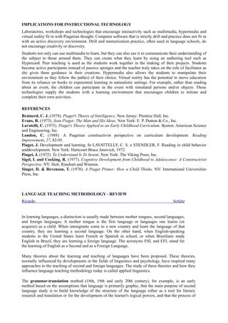 IMPLICATIONS FOR INSTRUCTIONAL TECHNOLOGY
Laboratories, workshops and technologies that encourage interactivity such as multimedia, hypermedia and
virtual reality fit in with Piagetian thought. Computer software that is strictly drill and practice does not fit in
with an active discovery environment. Drill and memorization practice, often used in language schools, do
not encourage creativity or discovery.
Students not only can use multimedia to learn, but they can also use it to communicate their understanding of
the subject to those around them. They can create what they learn by using an authoring tool such as
Hypercard. Peer teaching is used as the students work together in the making of their projects. Students
become active participants instead of passive sponges and the teacher truly takes on the role of facilitator as
she gives them guidance in their creations. Hypermedia also allows the students to manipulate their
environment as they follow the path(s) of their choice. Virtual reality has the potential to move education
from its reliance on books to experential learning in naturalistic settings. For example, rather than reading
about an event, the children can participate in the event with simulated persons and/or objects. These
technologies supply the students with a learning environment that encourages children to initiate and
complete their own activities.

REFERENCES
Brainerd, C. J. (1978). Piaget's Theory of Intelligence. New Jersey: Prentice Hall, Inc.
Evans, R. (1973). Jean Piaget: The Man and His Ideas. New York: E. P. Dutton & Co., Inc.
Lavatelli, C. (1973). Piaget's Theory Applied to an Early Childhood Curriculum. Boston: American Science
and Engineering, Inc.
London, C. (1988). A Piagetian constructivist perspective on curriculum development. Reading
Improvement, 27, 82-95.
Piaget, J. Development and learning. In LAVATTELLY, C. S. e STENDLER, F. Reading in child behavior
anddevelopment. New York: Hartcourt Brace Janovich, 1972.
Piaget, J. (1972). To Understand Is To Invent. New York: The Viking Press, Inc.
Sigel, I. and Cocking, R. (1977). Cognitive Development from Childhood to Adolescence: A Constructivist
Perspective. NY: Holt, Rinehart and Winston.
Singer, D. & Revenson, T. (1978). A Piaget Primer: How a Child Thinks. NY: International Universities
Press, Inc.



LANGUAGE TEACHING METHODOLOGY - REVIEW
Ricardo                                                                                        Schütz


In learning languages, a distinction is usually made between mother tongues, second languages,
and foreign languages. A mother tongue is the first language or languages one learns (or
acquires) as a child. When immigrants come to a new country and learn the language of that
country, they are learning a second language. On the other hand, when English-speaking
students in the United States learn French or Spanish in school, or when Brazilians study
English in Brazil, they are learning a foreign language. The acronyms ESL and EFL stand for
the learning of English as a Second and as a Foreign Language.

Many theories about the learning and teaching of languages have been proposed. These theories,
normally influenced by developments in the fields of linguistics and psychology, have inspired many
approaches to the teaching of second and foreign languages. The study of these theories and how they
influence language teaching methodology today is called applied linguistics.

The grammar-translation method (18th, 19th and early 20th century), for example, is an early
method based on the assumptions that language is primarily graphic, that the main purpose of second
language study is to build knowledge of the structure of the language either as a tool for literary
research and translation or for the development of the learner's logical powers, and that the process of
 