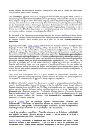 second language learning must be deductive, requires effort, and must be carried out with constant
reference to the learner's native language.

The audiolingual approach, which was very popular from the 1940s through the 1960s, is based in
structural linguistics (structuralism) and behavioristic psychology (Skinner's behaviorism), and places
heavy emphasis on spoken rather than written language, and on the grammar of particular languages,
stressing habit formation as a mode of learning. Rote memorization, role playing and structure drilling
are the predominant activities. Audiolingual approaches do not depend so much on the instructor's
creative ability and do not require excellent proficiency in the language, being always railed to sets of
lessons and books. Therefore, they are easy to be implemented, cheap to be maintained and are still in
use by many packaged language courses (especially in Brazil).

By the middle of the 20th century cognitive psychologists like Vygotsky and Piaget bring up theories
that help to explain the limited effectiveness of the traditional prescriptive and mechanistic approaches
to language teaching. These theories serve as a basis for the new natural-communicative
approaches.

Beginning in the 1950s, Noam Chomsky and his followers challenged previous assumptions about
language structure and language learning, taking the position that language is creative (not
memorized), and rule governed (not based on habit), and that universal phenomena of the human mind
underlie all language. This "Chomskian revolution" initially gave rise to eclecticism in teaching, but it
has more recently led to two main branches of teaching approaches: the humanistic approaches based
on the charismatic teaching of one person, and content-based communicative approaches, which try to
incorporate what has been learned in recent years about the need for active learner participation, about
appropriate language input, and about communication as a human activity. Most recently, there has
been also a significant shift toward greater attention to reading and writing as a complement of
listening and speaking, based on a new awareness of significant differences between spoken and
written languages, and on the notion that dealing with language involves an interaction between the
text on the one hand, and the culturally-based world knowledge and experientially-based learning of
the receiver on the other.

There have been developments such as a great emphasis on individualized instruction, more
humanistic approaches to language learning, a greater focus on the learner, and greater emphasis on
development of communicative, as opposed to merely linguistic, competence.

In addition to Chomsky's generativism, the advances in cognitive science and educational psychology
made by Jean Piaget and Lev Semenovich Vygotsky in the first half of the century strongly influenced
language teaching theory in the 1960s and 70s. These new trends favoring more humanistic views and
putting a greater focus on the learner and on social interaction gave way to the Natural (USA) and
Communicative (England) approaches. Psychologist Charles Curran's Community Language
Learning and Krashen's and Terrell's Natural Approach (in the 1980s) are good examples of this latest
trend in language teaching that Hammerly calls Communicative Aquisitionist Naturalistic
megatheory of language instruction.

Piaget e Vygotsky, pais da psicologia cognitiva contemporânea, enfatizam que
conhecimento é construído em ambientes naturais de interação social, estruturados
culturalmente. Cada aprendiz constrói seu próprio aprendizado baseado em experiências
de fundo psicológico resultantes de sua participação ativa no ambiente.

A partir de pensadores como Piaget e Vygotsky, observa-se um declínio de credibilidade
nos métodos de ensino vigentes, abrindo-se espaço a teorias menos prescritivas e
mecanicistas e mais naturalistas e cognitivistas.

Noam Chomsky revoluciona a lingüística nos anos 50 afirmando que língua é uma
habilidade criativa e não memorizada, e que não são as regras da gramática que
determinam o que é certo e errado, mas sim o desempenho de um native speaker instruído
 