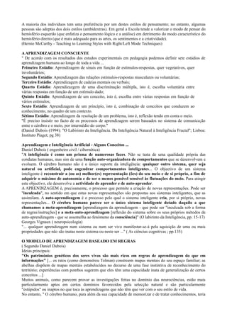 A maioria dos indivíduos tem uma preferência por um destes estilos de pensamento; no entanto, algumas
pessoas são adeptas dos dois estilos (ambidextras). Em geral a Escola tende a valorizar o modo de pensar do
hemisfério esquerdo (que enfatiza o pensamento lógico e a análise) em detrimento do modo característico do
hemisfério direito (que é mais adequado para as artes, os sentimentos e a criatividade).
(Bernie McCarthy - Teaching to Learning Styles with Right/Left Mode Techniques)

A APRENDIZAGEM CONSCIENTE
" De acordo com os resultados dos estudos experimentais em pedagogia podemos definir sete estádios de
aprendizagem humana ao longo de toda a vida ...
Primeiro Estádio: Aprendizagem de sinais em função de estímulos-respostas, quer vegetativos, quer
involuntários;
Segundo Estádio: Aprendizagem das relações estímulos-respostas musculares ou voluntárias;
Terceiro Estádio: Aprendizagem de cadeias mentais ou verbais;
Quarto Estádio: Aprendizazgem de uma discriminação múltipla, isto é, escolha voluntária entre
várias respostas em função de um estímulo dado;
Quinto Estádio: Aprendizagem de um conceito, isto é, escolha entre várias respostas em função de
vários estímulos;
Sexto Estádio: Aprendizagem de um princípio, isto é, combinação de conceitos que conduzem ao
conhecimento, no quadro de um contexto.
Sétimo Estádio: Aprendizagem da resolução de um problema, isto é, reflexão tendo em conta o meio.
"É preciso insistir no facto de os processos de aprendizagem serem baseados no sistema de comunica¡ão
entre o cérebro e o meio, por intermédio do corpo."
(Daniel Dubois (1994): "O Labirinto da Inteligência. Da Inteligência Natural à Inteligência Fractal"; Lisboa:
Instituto Piaget; pg 38)

Aprendizagem e Inteligência Artificial - Alguns Conceitos ...
Daniel Dubois ( engenheiro civil / cibernética)
"A inteligência é como um prisma de numerosas faces. Não se trata de uma qualidade própria das
condutas humanas, mas sim de uma função auto-organizadora de comportamentos que se desenvolvem e
evoluem. O cérebro humano não é o único suporte da inteligência: qualquer outro sistema, quer seja
natural ou artificial, pode engendrar comportamentos inteligentes... O objectivo de um sistema
inteligente é reconstruir a (ou as) melhor(es) representação (ões) do seu meio e de si próprio, a fim de
adquirir o máximo de autonomia e de ser o menos possível sensível às flutuações do meio. Para atingir
este objectivo, ele desenvolve a actividade de aprender e de auto-aprender.
A APRENDIZAGEM é, precisamente, o processo que permite a criação de novas representações. Pode ser
"inculcada", no sentido em que estas novas representações são propostas aos sistemas inteligentes, que as
assimilam. A auto-aprendizagem é o processo pelo qual o sistema inteligente cria, por si próprio, novas
representações... O cérebro humano parece ser o único sistema inteligente dotado daquilo a que
chamamos a meta-aprendizagem [aprendizagem da aprendizagem - que pode ser "inculcada sob a forma
de regras/instruções] e a meta-auto-aprendizagem [reflexão do sistema sobre os seus próprios métodos de
auto-aprendizagem - que se assemelha ao fenómeno da consciência]" (O labirinto da Inteligência, pp. 15-17)
Georges Vignaux ( neuropsicologia)
"... qualquer aprendizagem num sistema ou num ser vivo manifestar-se-á pela aquisição de uma ou mais
propriedades que não são inatas neste sistema ou neste ser ..." ( As ciências cognitivas ; pp.135)

O MODELO DE APRENDIZAGEM BASEADO EM REGRAS
( Segundo Daniel Dubois)
Ideias principais:
"Os patrimónios genéticos dos seres vivos são mais ricos em regras de aprendizagem do que em
informações" [... os ratos (como demonstrou Tolman) constroem mapas mentais do seu espaço familiar; as
abelhas dispõem de mapas mentais estabelecidos no decurso de uma fase instintiva de reconhecimento do
território; experiências com pombos sugerem que eles têm uma capacidade inata de generalização de certos
conceitos ...]
Muitos animais, como parecem provar as investigações feitas no domínio das neurociências, estão mais
particularmente aptos em certos domínios favorecidos pela selecção natural e são particularmente
"estúpidos" ou inaptos no que toca às aprendizagens que não têm que ver com o seu estilo de vida.
No entanto, " O cérebro humano, para além da sua capacidade de memorizar e de tratar conhecimentos, teria
 