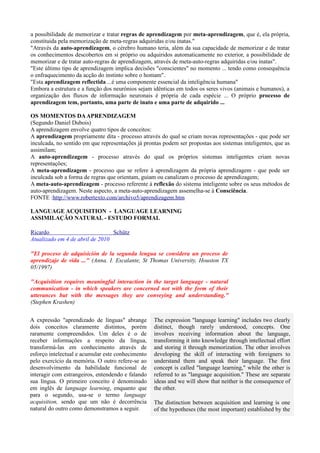 a possibilidade de memorizar e tratar regras de aprendizagem por meta-aprendizagem, que é, ela própria,
constituida pela memorização de meta-regras adquiridas e/ou inatas."
"Através da auto-aprendizagem, o cérebro humano teria, além da sua capacidade de memorizar e de tratar
os conhecimentos descobertos em si próprio ou adquiridos automaticamente no exterior, a possibilidade de
memorizar e de tratar auto-regras de aprendizagem, através de meta-auto-regras adquiridas e/ou inatas".
"Este último tipo de aprendizagem implica decisões "conscientes" no momento ... tendo como consequência
o enfraquecimento da acção do instinto sobre o homam".
"Esta aprendizagem reflectida ...é uma componente essencial da inteligência humana"
Embora a estrutura e a função dos neurónios sejam idênticas em todos os seres vivos (animais e humanos), a
organização dos fluxos de informação neuronais é própria de cada espécie ... O próprio processo de
aprendizagem tem, portanto, uma parte de inato e uma parte de adquirido ...

OS MOMENTOS DA APRENDIZAGEM
(Segundo Daniel Dubois)
A aprendizagem envolve quatro tipos de conceitos:
A aprendizagem propriamente dita - processo através do qual se criam novas representações - que pode ser
inculcada, no sentido em que representações já prontas podem ser propostas aos sistemas inteligentes, que as
assimilam;
A auto-aprendizagem - processo através do qual os próprios sistemas inteligentes criam novas
representações;
A meta-aprendizagem - processo que se refere à aprendizagem da própria aprendizagem - que pode ser
inculcada sob a forma de regras que orientam, guiam ou canalizam o processo de aprendizagem;
A meta-auto-aprendizagem - processo referente à reflexão do sistema inteligente sobre os seus métodos de
auto-aprendizagem. Neste aspecto, a meta-auto-aprendizagem assemelha-se à Consciência.
FONTE :http://www.robertexto.com/archivo5/aprendizagem.htm

LANGUAGE ACQUISITION - LANGUAGE LEARNING
ASSIMILAÇÃO NATURAL - ESTUDO FORMAL

Ricardo                          Schütz
Atualizado em 4 de abril de 2010

"El proceso de adquisición de la segunda lengua se considera un proceso de
aprendizaje de vida ..." (Anna. I. Escalante, St Thomas University, Houston TX
05/1997)

"Acquisition requires meaningful interaction in the target language - natural
communication - in which speakers are concerned not with the form of their
utterances but with the messages they are conveying and understanding."
(Stephen Krashen)


A expressão "aprendizado de línguas" abrange       The expression "language learning" includes two clearly
dois conceitos claramente distintos, porém         distinct, though rarely understood, concepts. One
raramente compreendidos. Um deles é o de           involves receiving information about the language,
receber informações a respeito da língua,          transforming it into knowledge through intellectual effort
transformá-las em conhecimento através de          and storing it through memorization. The other involves
esforço intelectual e acumular este conhecimento   developing the skill of interacting with foreigners to
pelo exercício da memória. O outro refere-se ao    understand them and speak their language. The first
desenvolvimento da habilidade funcional de         concept is called "language learning," while the other is
interagir com estrangeiros, entendendo e falando   referred to as "language acquisition." These are separate
sua língua. O primeiro conceito é denominado       ideas and we will show that neither is the consequence of
em inglês de language learning, enquanto que       the other.
para o segundo, usa-se o termo language
acquisition, sendo que um não é decorrência        The distinction between acquisition and learning is one
natural do outro como demonstramos a seguir.       of the hypotheses (the most important) established by the
 