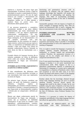 reprime-se o incorreto. Há pouco lugar para          functioning and grammatical structure with its
espontaneidade. O professor assume o papel de        irregularities, its contrasts with the student's native
autoridade no assunto e a participação do aluno é    language, knowledge that hopefully will produce the
predominantemente passiva. No caso do inglês         practical skills of understanding and speaking the
ensina-se por exemplo o funcionamento dos            language. This effort of accumulating knowledge
modos interrogativo e negativo, verbos               becomes frustrating because of the lack of familiarity
irregulares, modais, etc. O aluno aprende a          with the language.
construir frases no perfect tense, mas
dificilmente saberá quando usá-lo.                   Innumerable graduates with arts degrees in English are
                                                     classic examples of language learning. They often are
É um processo progressivo e cumulativo,              trained and theoretically able to teach a language that
normalmente atrelado a um plano didático             they can communicate in only with extreme difficulty.
predeterminado, que inclui memorização de
vocabulário e tem por objetivo proporcionar          INTERRELATIONSHIP                               BETWEEN
conhecimento      metalinguístico.   Ou     seja,    ACQUISITION AND LEARNING                        AND ITS
transmite ao aluno conhecimento a respeito da        IMPLICATIONS
língua estrangeira, de seu funcionamento e de
sua     estrutura    gramatical     com     suas     The clear understanding of the differences between
irregularidades, de seus contrastes em relação à     acquisition and learning makes it possible to investigate
língua materna, conhecimento este que espera-se      their interrelationships as well as the implications for the
venha a se transformar na habilidade prática de      teaching of languages.
entender e falar essa língua. Este esforço de
acumular conhecimento torna-se frustrante na         First, we ought to consider that languages, in general, are
razão direta da falta de familiaridade com a         complex, arbitrary, irregular phenomena, full of
língua.                                              ambiguities, in constant random and uncontrollable
                                                     evolution. Therefore, the grammatical structure of a
Exemplo clássico de language learning são os         language can be too complex and abstract to be
inúmeros graduados em letras, já habilitados         categorized and defined by rules.
porém ainda com extrema dificuldade em se
comunicarem na língua que teoricamente               Even if some partial knowledge of the functioning of the
poderiam ensinar.                                    language is reached, it is not easily transformed into
                                                     communication skills. What happens in fact is a
INTERRELAÇÃO ENTRE ACQUISITION E                     dependency predominantly opposite: to understand the
LEARNING E IMPLICAÇÕES                               functioning of a language as a system and to understand
                                                     its irregularities is a function of familiarity with it. Rules
O claro entendimento das diferenças entre            and exceptions as well will make sense if we have
acquisition e learning possibilita investigar as     already developed solid intuitive control of the language
suas interrelações bem como suas implicações         in its oral form, that is, when we have assimilated it.
no ensino de línguas.
                                                     Krashen admits that the knowledge obtained through
Em primeiro lugar, devemos considerar que            formal study (language learning) can serve to monitor
línguas, em geral, são fenômenos complexos,          speaking. Krashen, however, doesn't specify the
arbitrários,    irregulares,       repletos     de   language that would be the object of study, but he was
ambiguidades, em constante evolução aleatória e      probably using the study of Spanish as the basis for his
incontrolável. Portanto, a estrutura gramatical de   inferences and conclusions because it is the dominant
uma língua pode ser demasiadamente complexa          foreign language in the United States, and particularly in
e abstrata para ser categorizada e definida por      the state of California, where Professor Krashen lives
regras.                                              and works.

Mesmo que algum conhecimento parcial do              Therefore, it is necessary to explore the degrees of
funcionamento da língua seja alcançado, o            irregularity and difficulty of the target language and how
mesmo não se transforma em habilidade                that affects the applicability of Krashen's theory.
comunicativa. O que ocorre na verdade é uma
dependência predominantemente contrária:             THE DEGREE OF              IRREGULARITY OF THE
compreender o funcionamento do idioma como           LANGUAGE  AND               THE   EFFICIENCY OF
 
