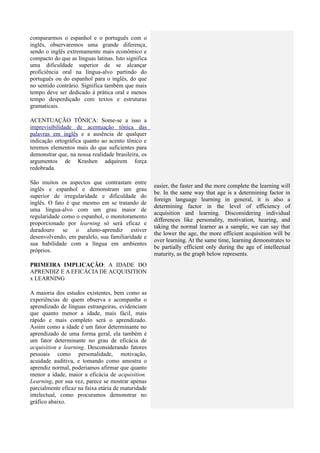 compararmos o espanhol e o português com o
inglês, observaremos uma grande diferença,
sendo o inglês extremamente mais econômico e
compacto do que as línguas latinas. Isto significa
uma dificuldade superior de se alcançar
proficiência oral na língua-alvo partindo do
português ou do espanhol para o inglês, do que
no sentido contrário. Significa também que mais
tempo deve ser dedicado à prática oral e menos
tempo desperdiçado com textos e estruturas
gramaticais.

ACENTUAÇÃO TÔNICA: Some-se a isso a
imprevisibilidade de acentuação tônica das
palavras em inglês e a ausência de qualquer
indicação ortográfica quanto ao acento tônico e
teremos elementos mais do que suficientes para
demonstrar que, na nossa realidade brasileira, os
argumentos de Krashen adquirem força
redobrada.

São muitos os aspectos que contrastam entre
                                                     easier, the faster and the more complete the learning will
inglês e espanhol e demonstram um grau
                                                     be. In the same way that age is a determining factor in
superior de irregularidade e dificuldade do
                                                     foreign language learning in general, it is also a
inglês. O fato é que mesmo em se tratando de
                                                     determining factor in the level of efficiency of
uma língua-alvo com um grau maior de
                                                     acquisition and learning. Disconsidering individual
regularidade como o espanhol, o monitoramento
                                                     differences like personality, motivation, hearing, and
proporcionado por learning só será eficaz e
                                                     taking the normal learner as a sample, we can say that
duradouro se o aluno-aprendiz estiver
                                                     the lower the age, the more efficient acquisition will be
desenvolvendo, em paralelo, sua familiaridade e
                                                     over learning. At the same time, learning demonstrates to
sua habilidade com a língua em ambientes
                                                     be partially efficient only during the age of intellectual
próprios.
                                                     maturity, as the graph below represents.
PRIMEIRA IMPLICAÇÃO: A IDADE DO
APRENDIZ E A EFICÁCIA DE ACQUISITION
x LEARNING

A maioria dos estudos existentes, bem como as
experiências de quem observa e acompanha o
aprendizado de línguas estrangeiras, evidenciam
que quanto menor a idade, mais fácil, mais
rápido e mais completo será o aprendizado.
Assim como a idade é um fator determinante no
aprendizado de uma forma geral, ela também é
um fator determinante no grau de eficácia de
acquisition e learning. Desconsiderando fatores
pessoais como personalidade, motivação,
acuidade auditiva, e tomando como amostra o
aprendiz normal, poderíamos afirmar que quanto
menor a idade, maior a eficácia de acquisition.
Learning, por sua vez, parece se mostrar apenas
parcialmente eficaz na faixa etária de maturidade
intelectual, como procuramos demonstrar no
gráfico abaixo.
 