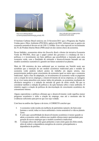O Instituto Carbono Brasil noticiou em 21/fevereiro/2011 que o Programa das Nações
Unidas para o Meio Ambiente (PNUMA), agência da ONU, informou que os gastos em
economia sustentável devem ser de US$ 1,3 trilhão. Esse valor equivale ao investimento
de 2% do Produto Interno Bruto (PIB) anual em dez setores-chave da economia.
Pavan Sukhdev, economista sênior do Deustche Bank e diretor da iniciativa Economia
Verde do PNUMA, disse que o papel central dos governos é a mudança de leis e
políticas e o investimento em bens públicos que possibilitem a transição para uma
economia verde, com a finalidade de estimular o desenvolvimento baseado em um
modelo econômico sustentável e garantir um futuro sustentável ao planeta.
Mais de 100 ministros da área ambiental que se reuniram em Nairóbi neste ano
acreditam que a transição de um modelo econômico tradicional para o modelo de
economia verde poderia reduzir postos de trabalho em alguns setores, mas
posteriormente poderia gerar crescimento da economia igual ou maior que a economia
tradicional. Após a fase de adaptação, os investimentos na economia verde se pagariam
com a criação de novos empregos, o desenvolvimento de novas empresas, as vantagens
de se viver numa atmosfera com menor índice de poluição, as economias resultantes de
eficiência energética e a redução da emissão de gases de efeito estufa. Há que se
considerar também a redução da pobreza e da ação humana sobre o meio ambiente. O
relatório sugere a criação de políticas de desvinculação do crescimento econômico do
consumismo intenso.
Alguns especialistas e políticos afirmam que o desenvolvimento verde significa menor
progresso econômico e inibe a criação de emprego, mas até o momento não há
evidências suficientes para provar que isso seja verdade.
Com base na análise das figuras e do texto, é CORRETO concluir que:
I. A economia verde resulta em melhoria do patrimônio natural e do bem-estar
humano e social, reduz os riscos ambientais e torna sustentável a vida no planeta
Terra.
II. É certo que a possibilidade de desenvolvimento econômico é menor quando se
adota a economia verde, embora esse modelo ofereça maior oportunidade para
geração de novos empregos que o modelo econômico tradicional.
III. A energia eólica não emite gases poluentes e nem emite gases de efeito estufa,
além de reduzir a dependência energética do exterior, principalmente a
dependência do petróleo.
 