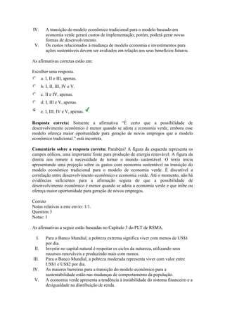 IV. A transição do modelo econômico tradicional para o modelo baseado em
economia verde gerará custos de implementação; porém, poderá gerar novas
formas de desenvolvimento.
V. Os custos relacionados à mudança de modelo economia e investimentos para
ações sustentáveis devem ser avaliados em relação aos seus benefícios futuros.
As afirmativas corretas estão em:
Escolher uma resposta.
a. I, II e III, apenas.
b. I, II, III, IV e V.
c. II e IV, apenas.
d. I, III e V, apenas.
e. I, III, IV e V, apenas.
Resposta correta: Somente a afirmativa “É certo que a possibilidade de
desenvolvimento econômico é menor quando se adota a economia verde, embora esse
modelo ofereça maior oportunidade para geração de novos empregos que o modelo
econômico tradicional.” está incorreta.
Comentário sobre a resposta correta: Parabéns! A figura da esquerda representa os
campos eólicos, uma importante fonte para produção de energia renovável. A figura da
direita nos remete à necessidade de tornar o mundo sustentável. O texto inicia
apresentando uma projeção sobre os gastos com economia sustentável na transição do
modelo econômico tradicional para o modelo de economia verde. É discutível a
correlação entre desenvolvimento econômico e economia verde. Até o momento, não há
evidências suficientes para a afirmação segura de que a possibilidade de
desenvolvimento econômico é menor quando se adota a economia verde e que inibe ou
ofereça maior oportunidade para geração de novos empregos.
Correto
Notas relativas a este envio: 1/1.
Question 3
Notas: 1
As afirmativas a seguir estão baseadas no Capítulo 3 do PLT de RSMA.
I. Para o Banco Mundial, a pobreza extrema significa viver com menos de US$1
por dia.
II. Investir no capital natural é respeitar os ciclos da natureza, utilizando seus
recursos renováveis e produzindo mais com menos.
III. Para o Banco Mundial, a pobreza moderada representa viver com valor entre
US$1 e US$2 por dia.
IV. As maiores barreiras para a transição do modelo econômico para a
sustentabilidade estão nas mudanças de comportamento da população.
V. A economia verde apresenta a tendência à instabilidade do sistema financeiro e a
desigualdade na distribuição de renda.
 