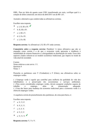 OBS.: Para ter ideia de quanto custa US$1 transformado em reais, verifique qual é a
cotação do dólar comercial; em início de abril/2011 era de R$ 1,61.
Assinale a alternativa que contém todas as afirmativas corretas.
Escolher uma resposta.
a. I, II, III e IV.
b. II, III e IV.
c. I, III e V.
d. I, II e IV.
e. I, II e III.
Resposta correta: As afirmativas I, II, III e IV estão corretas.
Comentário sobre a resposta correta: Parabéns! A única afirmativa que não se
enquadra como correta é a de que a economia verde apresenta a tendência à
instabilidade do sistema financeiro e a desigualdade na distribuição de renda. Esses dois
aspectos citados referem-se ao modelo econômico tradicional, que impera no modo de
vida atual da sociedade.
Correto
Notas relativas a este envio: 1/1.
Question 4
Notas: 1
Preencha os parênteses com V (Verdadeiro) e F (Falso), nas afirmativas sobre os
empregos verdes.
( ) Emprego verde é aquele que contribui para melhoria da qualidade de vida dos
trabalhadores e a preservação dos ecossistemas e serviços ambientais.
( ) Para serem considerados empregos verdes, devem assegurar condições seguras de
trabalho e emprego, além de remuneração adequada.
( ) Uma das bases para mudança da economia tradicional para a economia verde é a
oferta de empregos verdes.
A sequência correta de preenchimento dos parênteses, de cima para baixo, é:
Escolher uma resposta.
a. V, V, F.
b. V, F, V.
c. F, F, V.
d. V, F, F.
e. V, V, V.
Resposta correta: V, V e V.
 