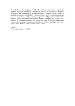Comentário sobre a resposta correta: Parabéns! Emprego verde é aquele que
contribui significativamente para a redução das emissões de carbono, para melhoria e
preservação dos ecossistemas e serviços ambientais e também para a melhoria da
qualidade de vida dos trabalhadores e do planeta. Para serem considerados empregos
verdes, devem ser considerados decentes, assegurando condições seguras de trabalho e
emprego, além de remuneração adequada. Os empregos verdes são uma das bases para a
mudança da economia tradicional para a economia verde. É certo que há empregos
verdes na construção civil, agricultura, aplicação da ciência e tecnologia, transporte e
outros setores. Portanto, as três afirmativas estão corretas.
Correto
Notas relativas a este envio: 1/1.
 