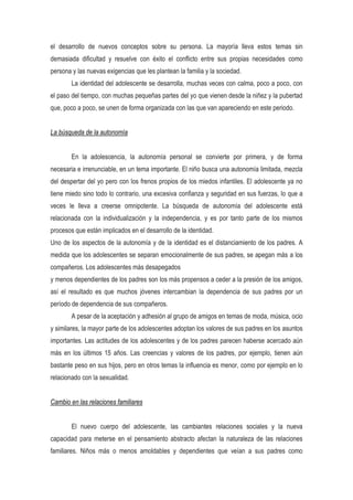 el desarrollo de nuevos conceptos sobre su persona. La mayoría lleva estos temas sin
demasiada dificultad y resuelve con éxito el conflicto entre sus propias necesidades como
persona y las nuevas exigencias que les plantean la familia y la sociedad.
        La identidad del adolescente se desarrolla, muchas veces con calma, poco a poco, con
el paso del tiempo, con muchas pequeñas partes del yo que vienen desde la niñez y la pubertad
que, poco a poco, se unen de forma organizada con las que van apareciendo en este periodo.


La búsqueda de la autonomía


        En la adolescencia, la autonomía personal se convierte por primera, y de forma
necesaria e irrenunciable, en un tema importante. El niño busca una autonomía limitada, mezcla
del despertar del yo pero con los frenos propios de los miedos infantiles. El adolescente ya no
tiene miedo sino todo lo contrario, una excesiva confianza y seguridad en sus fuerzas, lo que a
veces le lleva a creerse omnipotente. La búsqueda de autonomía del adolescente está
relacionada con la individualización y la independencia, y es por tanto parte de los mismos
procesos que están implicados en el desarrollo de la identidad.
Uno de los aspectos de la autonomía y de la identidad es el distanciamiento de los padres. A
medida que los adolescentes se separan emocionalmente de sus padres, se apegan más a los
compañeros. Los adolescentes más desapegados
y menos dependientes de los padres son los más propensos a ceder a la presión de los amigos,
así el resultado es que muchos jóvenes intercambian la dependencia de sus padres por un
período de dependencia de sus compañeros.
        A pesar de la aceptación y adhesión al grupo de amigos en temas de moda, música, ocio
y similares, la mayor parte de los adolescentes adoptan los valores de sus padres en los asuntos
importantes. Las actitudes de los adolescentes y de los padres parecen haberse acercado aún
más en los últimos 15 años. Las creencias y valores de los padres, por ejemplo, tienen aún
bastante peso en sus hijos, pero en otros temas la influencia es menor, como por ejemplo en lo
relacionado con la sexualidad.


Cambio en las relaciones familiares


        El nuevo cuerpo del adolescente, las cambiantes relaciones sociales y la nueva
capacidad para meterse en el pensamiento abstracto afectan la naturaleza de las relaciones
familiares. Niños más o menos amoldables y dependientes que veían a sus padres como
 