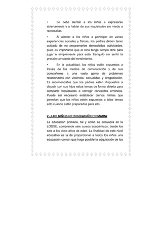 • Se debe alentar a los niños a expresarse
abiertamente y a hablar de sus inquietudes sin miedo a
represalias.
• Al alentar a los niños a participar en varias
experiencias sociales y físicas, los padres deben tener
cuidado de no programarles demasiadas actividades,
pues es importante que el niño tenga tiempo libre para
jugar o simplemente para estar tranquilo sin sentir la
presión constante del rendimiento.
• En la actualidad, los niños están expuestos a
través de los medios de comunicación y de sus
compañeros a una vasta gama de problemas
relacionados con violencia, sexualidad y drogadicción.
Es recomendable que los padres estén dispuestos a
discutir con sus hijos estos temas de forma abierta para
compartir inquietudes o corregir conceptos erróneos.
Puede ser necesario establecer ciertos límites que
permitan que los niños estén expuestos a tales temas
sólo cuando estén preparados para ello.
2.- LOS NIÑOS DE EDUCACIÓN PRIMARIA
La educación primaria, tal y como se encuadra en la
LOGSE, comprende seis cursos académicos, desde los
seis a los doce años de edad. La finalidad de este nivel
educativo es la de proporcionar a todos los niños una
educación común que haga posible la adquisición de los
 