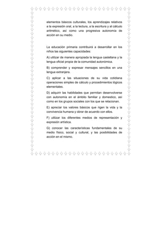 elementos básicos culturales, los aprendizajes relativos
a la expresión oral, a la lectura, a la escritura y al cálculo
aritmético, así como una progresiva autonomía de
acción en su medio.
La educación primaria contribuirá a desarrollar en los
niños las siguientes capacidades:
A) utilizar de manera apropiada la lengua castellana y la
lengua oficial propia de la comunidad autonómica.
B) comprender y expresar mensajes sencillos en una
lengua extranjera.
C) aplicar a las situaciones de su vida cotidiana
operaciones simples de cálculo y procedimientos lógicos
elementales.
D) adquirir las habilidades que permitan desenvolverse
con autonomía en el ámbito familiar y domestico, así
como en los grupos sociales con los que se relacionan.
E) apreciar los valores básicos que rigen la vida y la
convivencia humana y obrar de acuerdo con ellos.
F) utilizar los diferentes medios de representación y
expresión artística.
G) conocer las características fundamentales de su
medio físico, social y cultural, y las posibilidades de
acción en el mismo.
 
