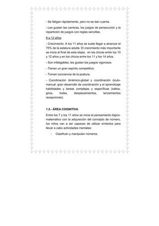 - Se fatigan rápidamente, pero no se dan cuenta.
- Les gustan las carreras, los juegos de persecución y la
repartición de juegos con reglas sencillas.
8 a 12 años
- Crecimiento: A los 11 años se suele llegar a alcanzar el
75% de la estatura adulta. El crecimiento más importante
se inicia al final de esta etapa, en las chicas entre los 10
y 12 años y en los chicos entre los 11 y los 14 años.
- Son infatigables, les gustan los juegos vigorosos.
- Tienen un gran espíritu competitivo.
- Toman conciencia de la postura.
- Coordinación dinámico-global y coordinación óculo-
manual: gran desarrollo de coordinación y el aprendizaje
habilidades y tareas complejas y específicas (saltos,
giros, botes, desplazamientos, lanzamientos
recepciones).
1.2.- ÁREA COGNITIVA
Entre los 7 y los 11 años se inicia el pensamiento lógico-
matemático con la adquisición del concepto de número,
los niños van a ser capaces de utilizar símbolos para
llevar a cabo actividades mentales:
- Clasifican y manipulan números.
 