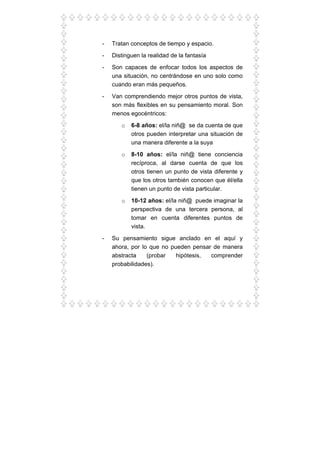 - Tratan conceptos de tiempo y espacio.
- Distinguen la realidad de la fantasía
- Son capaces de enfocar todos los aspectos de
una situación, no centrándose en uno solo como
cuando eran más pequeños.
- Van comprendiendo mejor otros puntos de vista,
son más flexibles en su pensamiento moral. Son
menos egocéntricos:
o 6-8 años: el/la niñ@ se da cuenta de que
otros pueden interpretar una situación de
una manera diferente a la suya
o 8-10 años: el/la niñ@ tiene conciencia
recíproca, al darse cuenta de que los
otros tienen un punto de vista diferente y
que los otros también conocen que él/ella
tienen un punto de vista particular.
o 10-12 años: el/la niñ@ puede imaginar la
perspectiva de una tercera persona, al
tomar en cuenta diferentes puntos de
vista.
- Su pensamiento sigue anclado en el aquí y
ahora, por lo que no pueden pensar de manera
abstracta (probar hipótesis, comprender
probabilidades).
 