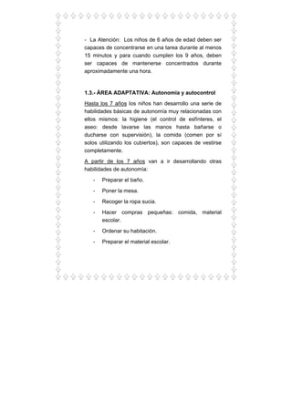 - La Atención: Los niños de 6 años de edad deben ser
capaces de concentrarse en una tarea durante al menos
15 minutos y para cuando cumplen los 9 años, deben
ser capaces de mantenerse concentrados durante
aproximadamente una hora.
1.3.- ÁREA ADAPTATIVA: Autonomía y autocontrol
Hasta los 7 años los niños han desarrollo una serie de
habilidades básicas de autonomía muy relacionadas con
ellos mismos: la higiene (el control de esfínteres, el
aseo: desde lavarse las manos hasta bañarse o
ducharse con supervisión), la comida (comen por sí
solos utilizando los cubiertos), son capaces de vestirse
completamente.
A partir de los 7 años van a ir desarrollando otras
habilidades de autonomía:
- Preparar el baño.
- Poner la mesa.
- Recoger la ropa sucia.
- Hacer compras pequeñas: comida, material
escolar.
- Ordenar su habitación.
- Preparar el material escolar.
 