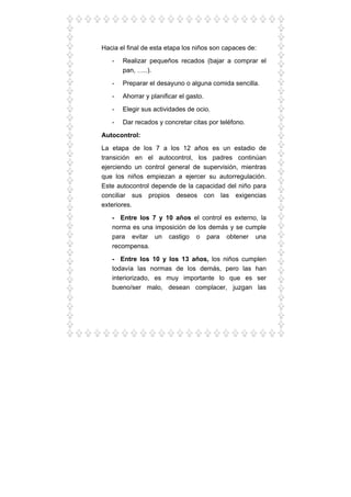 Hacia el final de esta etapa los niños son capaces de:
- Realizar pequeños recados (bajar a comprar el
pan, …..).
- Preparar el desayuno o alguna comida sencilla.
- Ahorrar y planificar el gasto.
- Elegir sus actividades de ocio.
- Dar recados y concretar citas por teléfono.
Autocontrol:
La etapa de los 7 a los 12 años es un estadio de
transición en el autocontrol, los padres continúan
ejerciendo un control general de supervisión, mientras
que los niños empiezan a ejercer su autorregulación.
Este autocontrol depende de la capacidad del niño para
conciliar sus propios deseos con las exigencias
exteriores.
- Entre los 7 y 10 años el control es externo, la
norma es una imposición de los demás y se cumple
para evitar un castigo o para obtener una
recompensa.
- Entre los 10 y los 13 años, los niños cumplen
todavía las normas de los demás, pero las han
interiorizado, es muy importante lo que es ser
bueno/ser malo, desean complacer, juzgan las
 