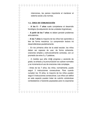 intenciones, les parece importante el mantener el
sistema social y las normas.
1.4.- ÁREA DE COMUNICACIÓN
- A los 6 - 7 años suele completarse el desarrollo
fonológico (la adquisición de las unidades lingüísticas).
- A partir de los 7 años no deben persistir problemas
articulatorios.
- A los 7 años la mayoría de los niños han aprendido a
leer de forma mecánica. La comprensión lectora irá
desarrollándose paulatinamente.
- En los primeros años de la edad escolar, los niños
deben ser capaces de usar, de forma coherente,
oraciones simples y estructuralmente correctas, con un
promedio de entre 5 y 7 palabras.
- A medida que el/la niñ@ progresa y asciende de
grado, la sintaxis y la pronunciación se vuelven normales
y se incrementa el uso de oraciones más complejas.
- Antes de los 7 años, los niños, normalmente, puede
seguir 3 instrucciones consecutivas. Para cuando
cumplen los 10 años, la mayoría de los niños pueden
seguir 5 instrucciones consecutivas. Los niños con déficit
en este aspecto pueden tratar de cubrirlo volviéndose
contestatarios o haciendo payasadas para no exponerse
 