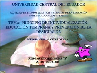 UNIVERSIDAD CENTRAL DEL ECUADOR

 FACULTAD DE FILOSOFÍA, LETRAS Y CIENCIAS DE LA EDUCACIÓN
               CARRERA EDUCACIÓN INFANTIL


 TEMA: PRINCIPIO DE INDIVIDUALIZACIÓN:
EDUCACIÓN TEMPRANA Y PREVENCIÓN DE LA
              DESIGUALDA
             INTEGRANTES: GARZA LORENA
 