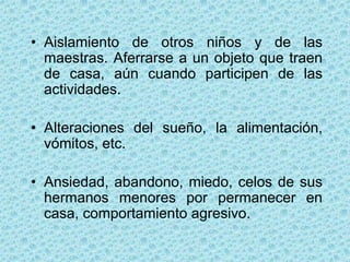 • Aislamiento de otros niños y de las
  maestras. Aferrarse a un objeto que traen
  de casa, aún cuando participen de las
  actividades.

• Alteraciones del sueño, la alimentación,
  vómitos, etc.

• Ansiedad, abandono, miedo, celos de sus
  hermanos menores por permanecer en
  casa, comportamiento agresivo.
 