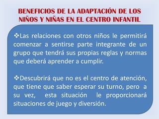 BENEFICIOS DE LA ADAPTACIÓN DE LOS
 NIÑOS Y NIÑAS EN EL CENTRO INFANTIL

Las relaciones con otros niños le permitirá
comenzar a sentirse parte integrante de un
grupo que tendrá sus propias reglas y normas
que deberá aprender a cumplir.

Descubrirá que no es el centro de atención,
que tiene que saber esperar su turno, pero a
su vez, esta situación le proporcionará
situaciones de juego y diversión.
 