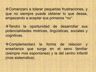 Comenzará a tolerar pequeñas frustraciones, y
que no siempre puede obtener lo que desea,
empezando a aceptar sus primeros “no”.

Tendrá la oportunidad de desarrollar sus
potencialidades motrices, lingüísticas, sociales y
cognitivas.

Complementará la forma de relación y
enseñanza que surge en el seno familiar
(siempre más espontánea) y la del centro infantil
(más sistemática).
 