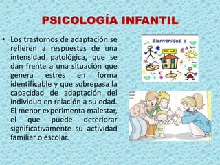PSICOLOGÍA INFANTIL
• Los trastornos de adaptación se
  refieren a respuestas de una
  intensidad patológica, que se
  dan frente a una situación que
  genera estrés en forma
  identificable y que sobrepasa la
  capacidad de adaptación del
  individuo en relación a su edad.
  El menor experimenta malestar,
  el que puede deteriorar
  significativamente su actividad
  familiar o escolar.
 