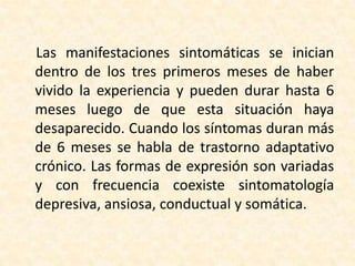 Las manifestaciones sintomáticas se inician
dentro de los tres primeros meses de haber
vivido la experiencia y pueden durar hasta 6
meses luego de que esta situación haya
desaparecido. Cuando los síntomas duran más
de 6 meses se habla de trastorno adaptativo
crónico. Las formas de expresión son variadas
y con frecuencia coexiste sintomatología
depresiva, ansiosa, conductual y somática.
 