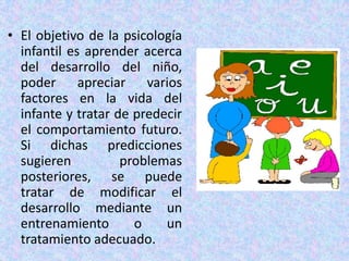 • El objetivo de la psicología
  infantil es aprender acerca
  del desarrollo del niño,
  poder apreciar varios
  factores en la vida del
  infante y tratar de predecir
  el comportamiento futuro.
  Si dichas predicciones
  sugieren          problemas
  posteriores, se puede
  tratar de modificar el
  desarrollo mediante un
  entrenamiento       o    un
  tratamiento adecuado.
 