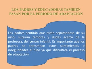 LOS PADRES Y EDUCADORAS TAMBIÉN
PASAN POR EL PERIODO DE ADAPTACIÓN




Los padres sentirán que están separándose de su
niño, surgirán temores y dudas acerca de la
profesora, del centro infantil. Es importante que los
padres no transmitan estos sentimientos e
inseguridades al niño ya que dificultará el proceso
de adaptación.
 