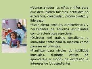 •Alentar a todos los niños y niños para
que demuestren talentos, actitudes de
excelencia, creatividad, productividad y
liderazgo.
•Estar alerta ante las características y
necesidades de aquellos estudiantes
con características especiales.
•Disfrutar del trabajo desafiante e
innovador tanto para la maestra como
para sus estudiantes.
•Planificar para niveles de habilidad
inusuales,     distintos    estilos   de
aprendizaje y modos de expresión e
intereses de los estudiantes.
 