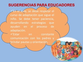 SUGERENCIAS PARA EDUCADORES
En el aula, se debe respetar el
curso de adaptación que sigue el
niño. Se debe tener paciencia,
desarrollando estrategias que
ayuden en el proceso de
adaptación.
Estar       en         constante
comunicación con los padres y
brindar pautas y orientación.
 