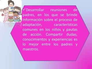 Desarrollar   reuniones       de
padres, en los que se brinde
información sobre el proceso de
adaptación,       características
comunes en los niños y pautas
de acción. Compartir dudas,
conocimientos y experiencias es
lo mejor entre los padres y
maestros.
 