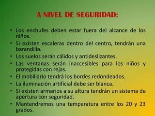 A NIVEL DE SEGURIDAD:
• Los enchufes deben estar fuera del alcance de los
  niños.
• Si existen escaleras dentro del centro, tendrán una
  barandilla.
• Los suelos serán cálidos y antideslizantes.
• Las ventanas serán inaccesibles para los niños y
  protegidas con rejas.
• El mobiliario tendrá los bordes redondeados.
• La iluminación artificial debe ser blanca.
• Si existen armarios a su altura tendrán un sistema de
  apertura con seguridad.
• Mantendremos una temperatura entre los 20 y 23
  grados.
 