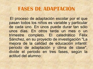 FASES DE ADAPTACIÓN
 El proceso de adaptación escolar por el que
pasan todos los niños es variable y particular
de cada uno. En unos puede durar tan sólo
unos días. En otros tarda un mes o un
trimestre completo. El catedrático Félix
Sánchez, en su proyecto de investigación "La
mejora de la calidad de educación infantil:
periodo de adaptación y clima de clase",
divide el periodo en tres fases, según la
actitud del alumno:
 
