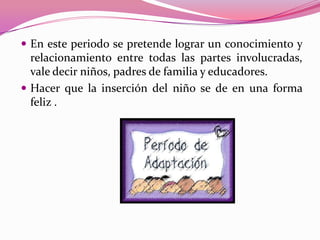  En este periodo se pretende lograr un conocimiento y
  relacionamiento entre todas las partes involucradas,
  vale decir niños, padres de familia y educadores.
 Hacer que la inserción del niño se de en una forma
  feliz .
 