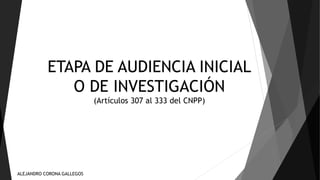 ETAPA DE AUDIENCIA INICIAL 
O DE INVESTIGACIÓN 
(Artículos 307 al 333 del CNPP) 
ALEJANDRO CORONA GALLEGOS 
 