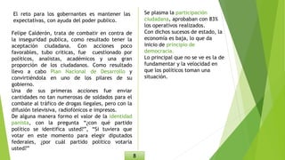 El reto para los gobernantes es mantener las
expectativas, con ayuda del poder publico.
Felipe Calderón, trata de combatir en contra de
la inseguridad publica, como resultado tener la
aceptación ciudadana. Con acciones poco
favorables, tubo criticas, fue cuestionado por
políticos, analistas, académicos y una gran
proporción de los ciudadanos. Como resultado
llevo a cabo Plan Nacional de Desarrollo y
convirtiéndola en uno de los pilares de su
gobierno.
Una de sus primeras acciones fue enviar
cantidades no tan numerosas de soldados para el
combate al tráfico de drogas ilegales, pero con la
difusión televisiva, radiofónicos e impresos.
De alguna manera formo el valor de la identidad
panista, con la pregunta “¿con qué partido
político se identifica usted?”, “Si tuviera que
votar en este momento para elegir diputados
federales, ¿por cuál partido político votaría
usted?”
Se plasma la participación
ciudadana, aprobaban con 83%
los operativos realizados.
Con dichos sucesos de estado, la
economía es baja, lo que da
inicio de principio de
democracia.
Lo principal que no se ve es la de
fundamentar y la velocidad en
que los políticos toman una
situación.
8
 