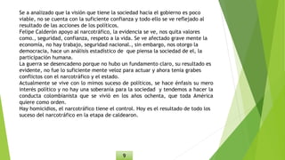 Se a analizado que la visión que tiene la sociedad hacia el gobierno es poco
viable, no se cuenta con la suficiente confianza y todo ello se ve reflejado al
resultado de las acciones de los políticos.
Felipe Calderón apoyo al narcotráfico, la evidencia se ve, nos quita valores
como., seguridad, confianza, respeto a la vida. Se ve afectado grave mente la
economía, no hay trabajo, seguridad nacional., sin embargo, nos otorgo la
democracia, hace un análisis estadístico de que piensa la sociedad de el, la
participación humana.
La guerra se desencadeno porque no hubo un fundamento claro, su resultado es
evidente, no fue lo suficiente mente veloz para actuar y ahora tenia grabes
conflictos con el narcotráfico y el estado.
Actualmente se vive con lo mimos suceso de políticos, se hace énfasis su mero
interés político y no hay una soberanía para la sociedad y tendemos a hacer la
conducta colombianista que se vivió en los años ochenta, que toda América
quiere como orden.
Hay homicidios, el narcotráfico tiene el control. Hoy es el resultado de todo los
suceso del narcotráfico en la etapa de caldearon.
9
 