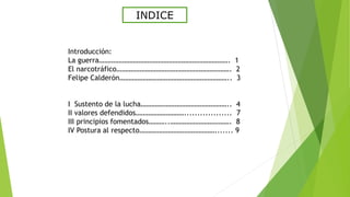 INDICE
Introducción:
La guerra………………………………………………………………. 1
El narcotráfico………………………………………………………. 2
Felipe Calderón…………………………………………………….. 3
I Sustento de la lucha………………………………………….. 4
II valores defendidos……………………….................. 7
III principios fomentados………..……………………………. 8
IV Postura al respecto……………………………………....... 9
 