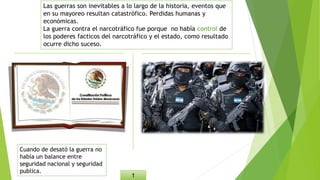Las guerras son inevitables a lo largo de la historia, eventos que
en su mayoreo resultan catastrófico. Perdidas humanas y
económicas.
La guerra contra el narcotráfico fue porque no había control de
los poderes facticos del narcotráfico y el estado, como resultado
ocurre dicho suceso.
1
Cuando de desató la guerra no
había un balance entre
seguridad nacional y seguridad
publica.
 