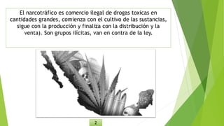 El narcotráfico es comercio ilegal de drogas toxicas en
cantidades grandes, comienza con el cultivo de las sustancias,
sigue con la producción y finaliza con la distribución y la
venta). Son grupos ilícitas, van en contra de la ley.
2
 