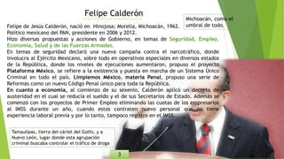 Felipe Calderón
Felipe de Jesús Calderón, nació en Hinojosa; Morelia, Michoacán, 1962.
Político mexicano del PAN, presidente en 2006 y 2012.
Hizo diversas propuestas y acciones de Gobierno, en temas de Seguridad, Empleo,
Economía, Salud y de las Fuerzas Armadas.
En temas de seguridad declaró una nueva campaña contra el narcotráfico, donde
involucra al Ejército Mexicano, sobre todo en operativos especiales en diversos estados
de la República, donde los niveles de ejecuciones aumentaron, propuso el proyecto
Plataforma México, se refiere a la existencia y puesta en marcha de un Sistema Único
Criminal en todo el país. Limpiemos México, materia Penal, propuso una serie de
Reformas como un nuevo Código Penal único para toda la República.
En cuanto a economía, al comienzo de su sexenio, Calderón aplicó un decreto de
austeridad en el cual se reducía el sueldo y el de sus Secretarios de Estado. Además se
comenzó con los proyectos de Primer Empleo eliminando las cuotas de los empresarios
al IMSS durante un año, cuando estos contraten nuevo personal que no tiene
experiencia laboral previa y por lo tanto, tampoco registro en el IMSS.
Michoacán, como el
umbral de todo.
Tamaulipas, tierra del cártel del Golfo, y a
Nuevo León, lugar donde esta agrupación
criminal buscaba controlar el tráfico de droga
3
 