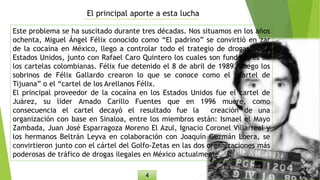 El principal aporte a esta lucha
Este problema se ha suscitado durante tres décadas. Nos situamos en los años
ochenta, Miguel Ángel Félix conocido como “El padrino” se convirtió en zar
de la cocaína en México, llego a controlar todo el trategio de drogas hasta
Estados Unidos, junto con Rafael Caro Quintero los cuales son fundadores de
los cartelas colombianas. Félix fue detenido el 8 de abril de 1989. Luego los
sobrinos de Félix Gallardo crearon lo que se conoce como el “cartel de
Tijuana” o el “cartel de los Arellanos Félix.
El principal proveedor de la cocaína en los Estados Unidos fue el cartel de
Juárez, su líder Amado Carillo Fuentes que en 1996 muere, como
consecuencia el cartel decayó el resultado fue la creación de una
organización con base en Sinaloa, entre los miembros están: Ismael el Mayo
Zambada, Juan José Esparragoza Moreno El Azul, Ignacio Coronel Villarreal y
los hermanos Beltrán Leyva en colaboración con Joaquín Guzmán Loera, se
convirtieron junto con el cártel del Golfo-Zetas en las dos organizaciones más
poderosas de tráfico de drogas ilegales en México actualmente.
4
 