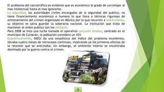 El problema del narcotráfico es evidente que es económico al grado de corromper al
mas intelectual hasta el mas ignorante.
La seguridad, las autoridades civiles encargadas de la seguridad del publico, no
tiene financiamiento económico e humano lo que lleva a técnicas rigurosas de
entrenamiento del crimen organizado en México por lo que recurren a instituciones,
su objetivo es salva guardar la soberanía nacional. La institución que trata de
mantener el orden publico son los militares.
Para 2008 se hizo una lucha llamada el operativo conjunto Sinaloa, centrado en el
municipio de Culiacán, la población considero un 43%
Económicamente, INEGI da una estadística del índice del problema económico,
llevaba cuatro meses de retrocesos continuos, mostrando ya los primeros efectos de
la recesión que se avecinaba; sin embargo, el ambiente interno se encontraba
dominado por la guerra contra el crimen.
5
 