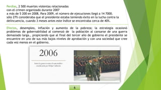 Perdías, 2 500 muertes violentas relacionadas
con el crimen organizado durante 2007
a más de 5 200 en 2008, Para 2009, el número de ejecuciones llegó a 14 7000.
sólo 27% consideraba que el presidente estaba teniendo éxito en la lucha contra la
delincuencia, cuando 3 meses antes este índice se encontraba cerca de 40%.
Efectos, desempleo, inflación y aumento de la pobreza; la estrategia ocasionó
problemas de gobernabilidad al comenzó de la población al cansarse de una guerra
demasiado larga., propiciando que al final del tercer año de gobierno el presidente se
encuentre en uno de sus más bajos niveles de aprobación y con una sociedad que cree
cada vez menos en el gobierno.
6
 