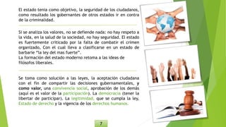El estado tenia como objetivo, la seguridad de los ciudadanos,
como resultado los gobernantes de otros estados ir en contra
de la criminalidad.
Si se analiza los valores, no se defiende nada: no hay respeto a
la vida, en la salud de la sociedad, no hay seguridad. El estado
es fuertemente criticado por la falta de combatir el crimen
organizado, Con el cual lleva a clasificarse en un estado de
barbarie “la ley del mas fuerte”.
La formación del estado moderno retoma a las ideas de
filósofos liberales.
Se toma como solución a las leyes, la aceptación ciudadana
con el fin de compartir las decisiones gubernamentales, y
como valor, una convivencia social, aprobación de los demás
(aquí es el valor de la participación). La democracia (tener la
libertar de participar). La legitimidad, que se cumpla la ley,
Estado de derecho y la vigencia de los derechos humanos.
7
 