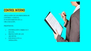 CONTROL INTERNO
APLICACIÓN DE LOS PRINCIPIOS DE
CONTROL A TODO EL
FUNCIONAMIENTO DE LA
ORGANIZACIÓN.
PROPÓSITOS:
1. INFORMACIÓN CORRECTA Y
SEGURA.
2. PROTECCIÓN DE LOS
ARCHIVOS.
3. EFICIENCIA EN LA
OPERACIÓN.
 