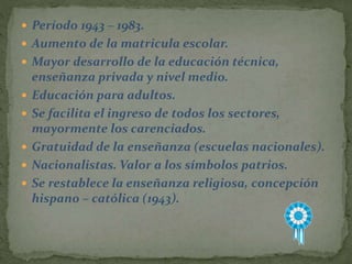  Período 1943 – 1983.
 Aumento de la matricula escolar.
 Mayor desarrollo de la educación técnica,
enseñanza privada y nivel medio.
 Educación para adultos.
 Se facilita el ingreso de todos los sectores,
mayormente los carenciados.
 Gratuidad de la enseñanza (escuelas nacionales).
 Nacionalistas. Valor a los símbolos patrios.
 Se restablece la enseñanza religiosa, concepción
hispano – católica (1943).
 