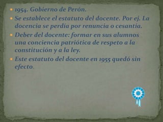  1954. Gobierno de Perón.
 Se establece el estatuto del docente. Por ej. La
docencia se perdía por renuncia o cesantía.
 Deber del docente: formar en sus alumnos
una conciencia patriótica de respeto a la
constitución y a la ley.
 Este estatuto del docente en 1955 quedó sin
efecto.
 