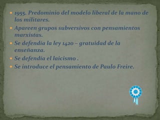  1955. Predominio del modelo liberal de la mano de
los militares.
 Apareen grupos subversivos con pensamientos
marxistas.
 Se defendía la ley 1420 – gratuidad de la
enseñanza.
 Se defendía el laicismo .
 Se introduce el pensamiento de Paulo Freire.
 