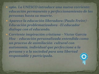  1960. La UNESCO introduce una nueva corriente:
educación permanente y perfeccionamiento de las
personas hasta su muerte.
 Aparece la educación liberadora (Paulo Freire) -
Educación problematizadora –El educador
dialoga con el educando.
 Corriente inspiración cristiana – Víctor García
Hoz – educación personalizada entendida como
un proceso de asimilación cultural con
autonomía, individual que perfeccione a la
persona y a la sociedad para una libertad
responsable y participada.
 